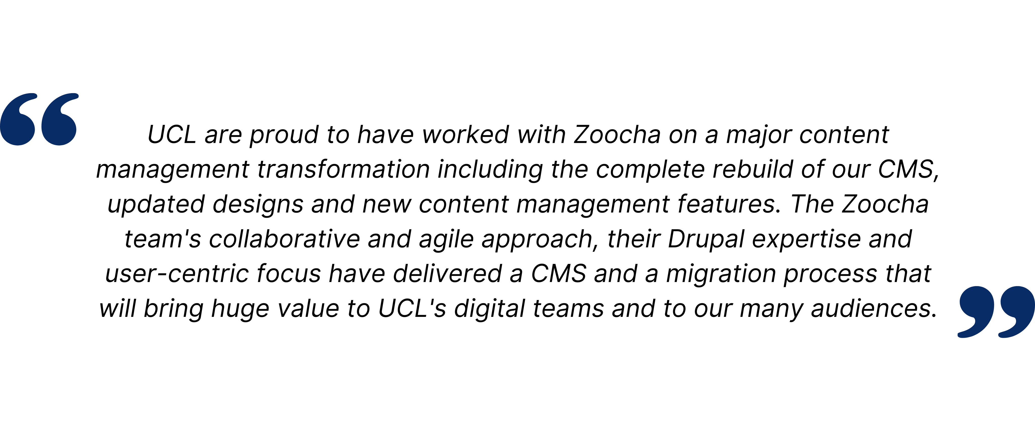 UCL are proud to have worked with Zoocha on a major content management transformation including the complete rebuild of our CMS, updated designs and new content management features. The Zoocha team's collaborative and agile approach, their Drupal expertise and user-centric focus have delivered a CMS and a migration process that will bring huge value to UCL's digital teams and to our many audiences.