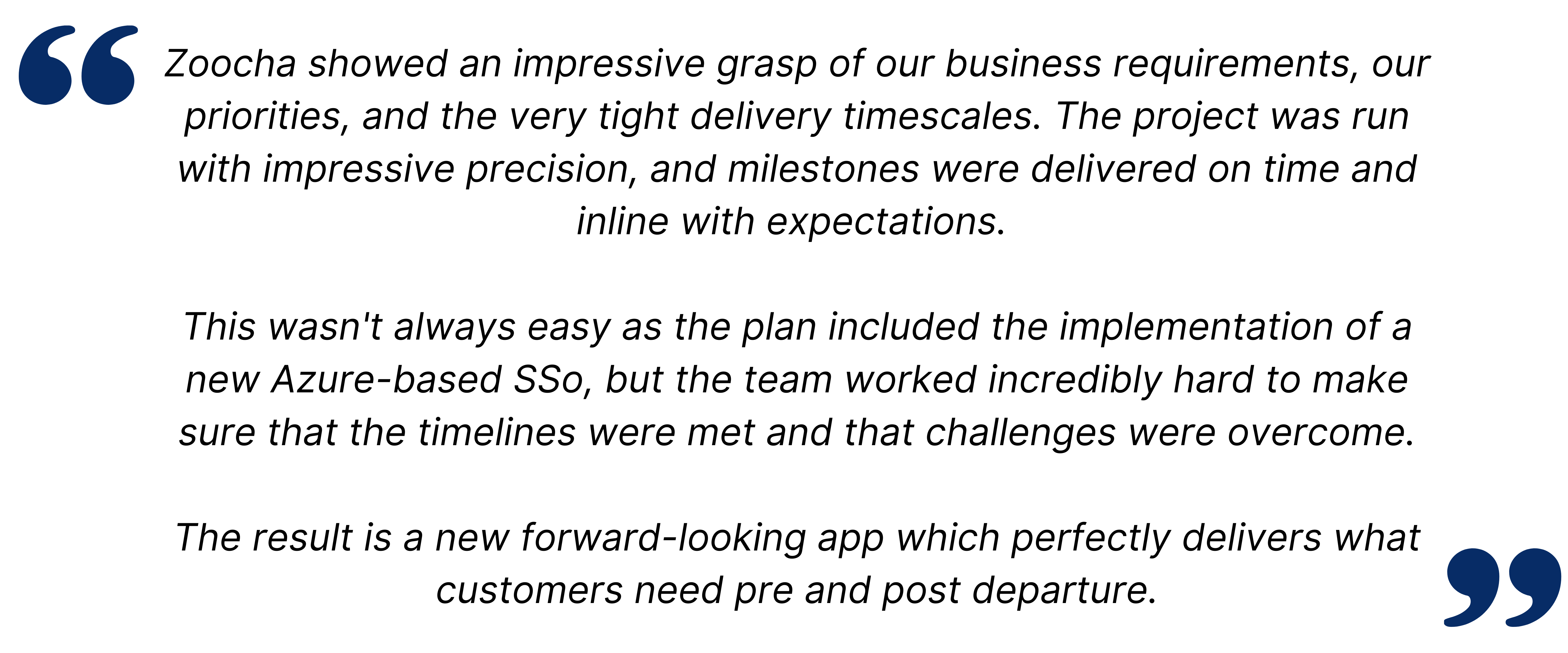 cha showed an impressive grasp of our business requirements, our priorities, and the very tight delivery timescales. The project was run with impressive precision, and milestones were delivered on time and inline with expectations. This wasn't always easy as the plan included the implementation of a new Azure-based SSo, but the team worked incredibly hard to make sure that the timelines were met and that challenges were overcome. The result is a new forward-looking app which perfectly delivers what customers need pre and post departure.