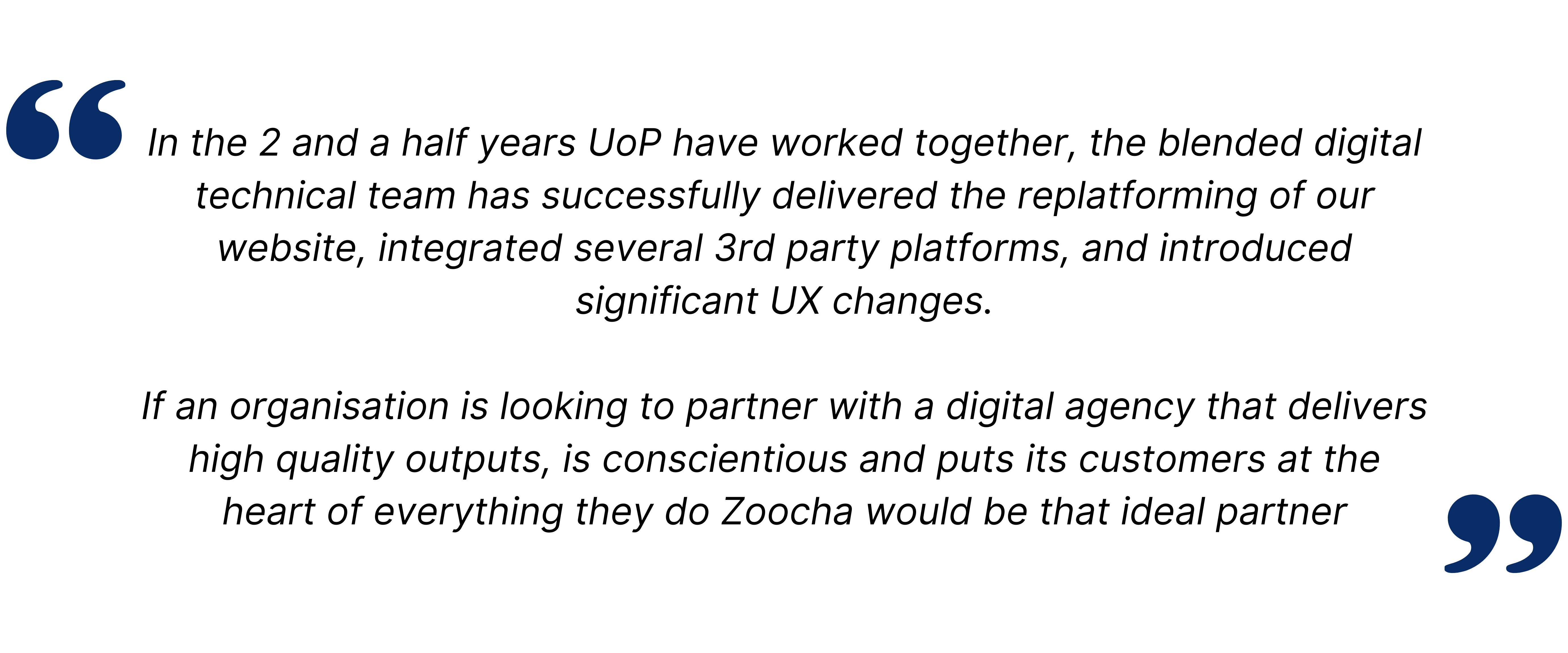 technical team has successfully delivered the replatforming of our website, integrated several 3rd party platforms, and introduced significant UX changes. If an organisation is looking to partner with a digital agency that delivers high quality outputs, is conscientious and puts its customers at the heart of everything they do Zoocha would be that ideal partner